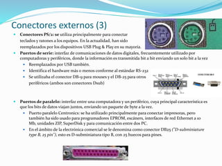 Conectores externos (3)
 Conectores PS/2: se utiliza principalmente para conectar
teclados y ratones a los equipos. En la actualidad, han sido
reemplazados por los dispositivos USB Plug & Play en su mayoría.
 Puertos de serie: interfaz de comunicaciones de datos digitales, frecuentemente utilizado por
computadoras y periféricos, donde la información es transmitida bit a bit enviando un solo bit a la vez
 Reemplazados por USB también.
 Identifica el hardware más o menos conforme al estándar RS-232
 Se utilizaba el conector DB-9 para mouses y el DB-25 para otros
periféricos (ambos son conectores Dsub)
 Puertos de paralelo: interfaz entre una computadora y un periférico, cuya principal característica es
que los bits de datos viajan juntos, enviando un paquete de byte a la vez.
 Puerto paralelo Centronics: se ha utilizado principalmente para conectar impresoras, pero
también ha sido usado para programadores EPROM, escáners, interfaces de red Ethernet a 10
Mb, unidades ZIP, SuperDisk y para comunicación entre dos PC.
 En el ámbito de la electrónica comercial se le denomina como conector DB25 ("D-subminiature
type B, 25 pin"), esto es D-subminiatura tipo B, con 25 huecos para pines.
 