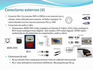 Conectores externos (4)
 Conector Din: Un conector DIN (o DIN5) es un conector con 5
clavijas, antes utilizado para conectar teclados a equipos. Se
volvió obsoleto con los nuevos conectores PS/2 y USB.
 Conectores de audio y video
 Destacamos: MINI-DIN (video analógico en formato S-Video), VGA (video analógico),
RCA (tanto analógico como digital), Jack (audio), DVI (video digital), HDMI (datos
multimedia de alta definición no comprimidos: audio y video)
 Conectores de red:
 RJ-45: interfaz física usada para conectar redes de cableado estructurado
 RJ-11: muy utilizada en conexiones telefónicas. Más pequeña que RJ-45
VGA
RCA
MINI-DIN
 