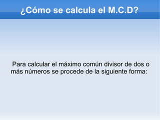 Para calcular el máximo común divisor de dos o más números se procede de la siguiente forma:  ¿Cómo se calcula el M.C.D? 