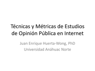 Técnicas y Métricas de Estudios
de Opinión Pública en Internet
Juan Enrique Huerta-Wong, PhD
Universidad Anáhuac Norte
 