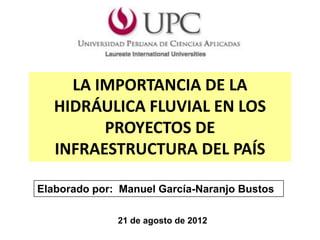 LA IMPORTANCIA DE LA
   HIDRÁULICA FLUVIAL EN LOS
         PROYECTOS DE
   INFRAESTRUCTURA DEL PAÍS

Elaborado por: Manuel García-Naranjo Bustos

              21 de agosto de 2012
 