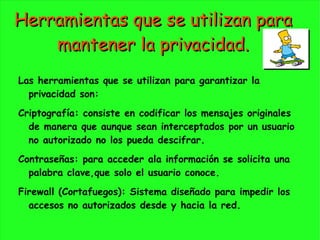Herramientas que se utilizan para mantener la privacidad. Las herramientas que se utilizan para garantizar la privacidad son:  Criptografía: consiste en codificar los mensajes originales de manera que aunque sean interceptados por un usuario no autorizado no los pueda descifrar.  