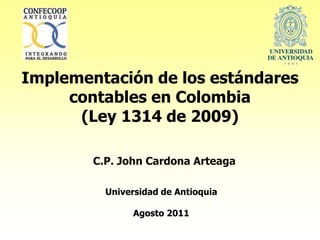 Implementación de los estándares
     contables en Colombia
      (Ley 1314 de 2009)

        C.P. John Cardona Arteaga

          Universidad de Antioquia

               Agosto 2011
 