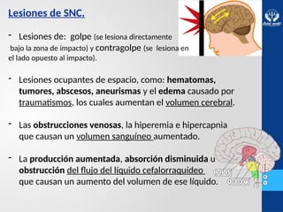 Lesiones de SNC.
- Lesiones de: golpe (se lesiona directamente
bajo la zona de impacto) y contragolpe (se lesiona en
el lado opuesto al impacto).
- Lesiones ocupantes de espacio, como: hematomas,
tumores, abscesos, aneurismas y el edema causado por
traumatismos, los cuales aumentan el volumen cerebral.
- Las obstrucciones venosas, la hiperemia e hipercapnia
que causan un volumen sanguíneo aumentado.
- La producción aumentada, absorción disminuida u
obstrucción del flujo del líquido cefalorraquídeo
que causan un aumento del volumen de ese líquido.
 