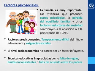 Factores psicosociales.
 Factores predisponentes. Temperamento difícil del niño o
adolescente y exigencias sociales.
 El nivel socioeconómico no parece ser un factor influyente.
 Técnicas educativas inapropiadas como falta de reglas,
límites inconsistentes o falta de acuerdo entre los padres.
 La familia es muy importante.
Las vivencias que producen
estrés psicológico, la pérdida
del equilibrio familiar y otros
factores inductores de ansiedad
contribuyen a la aparición o a la
persistencia de TDAH.
 
