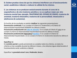 D. Existen pruebas claras de que los síntomas interfieren con el funcionamiento
social, académico o laboral, o reducen la calidad de los mismos.
E. Los síntomas no se producen exclusivamente durante el curso de la
esquizofrenia o de otro trastorno psicótico y no se explican mejor por otro
trastorno mental (por ejemplo, TRASTORNO DEL ESTADO DE ÁNIMO, trastorno de
ansiedad, trastorno disociativo, trastorno de la personalidad, intoxicación o
abstinencia de sustancias).
En función de los resultados se podrán clasificar las siguientes presentaciones:
Presentación combinada: Si se cumplen el Criterio A1 (inatención) y el Criterio A2
(hiperactividad-impulsividad) DURANTE los últimos 6 meses.
Presentación predominante con falta de atención: Si se cumple el Criterio A1 pero no se
cumple el criterio A2 (hiperactividad-impulsividad) durante los últimos 6 meses.
Presentación predominante hiperactiva/impulsiva: Si se cumple el Criterio A2
(hiperactividad-impulsividad) y no se cumple el Criterio A1 (inatención) durante los últimos 6
meses.
Especificar si:
En remisión parcial: cuando previamnete se cumplían todos los criterios, no todos los
criterios se han cumplido durante los últimos 6 meses, y los síntomas siguen deteriorando el
funcionamiento social, acdémico o laboral.
Especificar la gravedad actual: Leve, Moderado, Severo.
 
