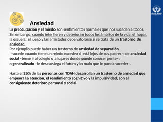 Ansiedad
La preocupación y el miedo son sentimientos normales que nos suceden a todos.
Sin embargo, cuando interfieren y deterioran todos los ámbitos de la vida, el hogar,
la escuela, el juego y las amistades debe valorarse si se trata de un trastorno de
ansiedad.
Por ejemplo puede haber un trastorno de ansiedad de separación
–sucede cuando tiene un miedo excesivo si está lejos de sus padres–; de ansiedad
social –teme ir al colegio o a lugares donde puede conocer gente–;
o generalizado –le desasosiega el futuro y lo malo que le pueda suceder–.
Hasta el 35% de las personas con TDAH desarrollan un trastorno de ansiedad que
empeora la atención, el rendimiento cognitivo y la impulsividad, con el
consiguiente deterioro personal y social.
 