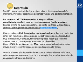 Depresión
También forma parte de la vida sentirse triste o desesperado en algún
momento. Pero si es persistente debemos valorar una posible depresión.
Los síntomas del TDAH son un obstáculo para el buen
cumplimiento escolar y para las relaciones con su familia y amigos.
Cuando el niño no puede controlarlos se siente frustrado y disgustado y
aumenta el riesgo de que aparezca una depresión infantil.
Una vez más es difícil desentrañar qué sucede primero. Por una parte, los
niños con TDAH no se concentran en las actividades que no les resultan
muy interesantes, y al revés, la depresión puede hacer que sea difícil
concentrarse en cosas que normalmente son divertidas.
Hasta el 50% de los jóvenes con TDAH muestran criterios de depresión
mayor, cinco veces más frecuente que en los que no lo tienen.
Cuando el TDAH y la depresión tienen cursos independientes y distintos,
debemos pensar que no se trata de una «simple desmoralización», sino de
un verdadero trastorno depresivo.
 