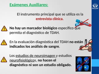 Exámenes Auxiliares:
El instrumento principal que se utiliza es la
entrevista clínica.
No hay un marcador biológico específico que
permita el diagnóstico de TDAH.
En la evaluación diagnóstica del TDAH no están
indicados los análisis de sangre.
Los estudios de neuroimagen y estudios
neurofisiológicos, no hacen el
diagnóstico ni son un estudio obligado.
 