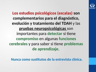 Los estudios psicológicos (escalas) son
complementarios para el diagnóstico,
evolución y tratamiento del TDAH y las
pruebas neuropsicológicas son
importantes para detectar si tiene
compromiso en algunas funciones
cerebrales y para saber si tiene problemas
de aprendizaje.
Nunca como sustitutos de la entrevista clínica.
 