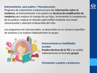 Entrenamiento para padres / Psicoeducación.
Programa de tratamiento conductual para dar información sobre el
trastorno, el entrenamiento a los padres en técnicas de modificación de
conducta para mejorar el manejo de sus hijos, incrementar la competencia
de los padres, mejorar la relación paternofilial mediante una mejor
comunicación y atención al desarrollo del niño.
Los programas son estructurados, se desarrollan en un número específico
de sesiones y se realizan habitualmente en grupo.
Entrenamiento en habilidades
sociales.
Emplea técnicas de la TCC y se realiza
habitualmente en formato grupal.
Orientación a padres y profesores.
 