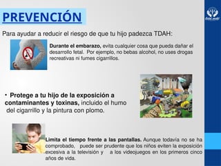 PREVENCIÓN
Para ayudar a reducir el riesgo de que tu hijo padezca TDAH:
• Durante el embarazo, evita cualquier cosa que pueda dañar el
desarrollo fetal. Por ejemplo, no bebas alcohol, no uses drogas
recreativas ni fumes cigarrillos.
• Protege a tu hijo de la exposición a
contaminantes y toxinas, incluido el humo
del cigarrillo y la pintura con plomo.
• Limita el tiempo frente a las pantallas. Aunque todavía no se ha
comprobado, puede ser prudente que los niños eviten la exposición
excesiva a la televisión y a los videojuegos en los primeros cinco
años de vida.
 