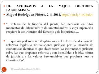 XII Semana Solidaria. 23 de abril de 2014.10
 III. ACUDAMOS A LA MEJOR DOCTRINA
LABORALISTA.
 Miguel Rodríguez-Piñero. 7.11.2013. http://bit.ly/1eCBuOt
 “…defensa de la función del jurista, tan necesaria en estos
momentos de dificultades y de incertidumbres y cuya superación
requiere la contribución del Derecho y de los juristas…,
 … que no podemos ser desplazados en los foros de decisión de
reformas legales o de soluciones jurídicas por la invasión de
economistas iluminados que desconocen las instituciones jurídicas
sobre las que proponen reforma y son insensibles a la idea misma
de justicia y a los valores irrenunciables que proclama nuestra
Constitución”.
 