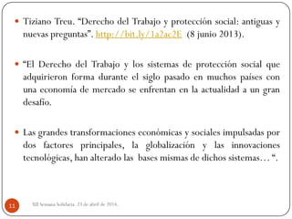 XII Semana Solidaria. 23 de abril de 2014.11
 Tiziano Treu. “Derecho del Trabajo y protección social: antiguas y
nuevas preguntas”. http://bit.ly/1a2ac2E (8 junio 2013).
 “El Derecho del Trabajo y los sistemas de protección social que
adquirieron forma durante el siglo pasado en muchos países con
una economía de mercado se enfrentan en la actualidad a un gran
desafío.
 Las grandes transformaciones económicas y sociales impulsadas por
dos factores principales, la globalización y las innovaciones
tecnológicas, han alterado las bases mismas de dichos sistemas… “.
 