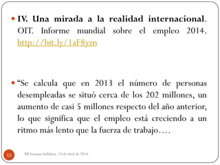 XII Semana Solidaria. 23 de abril de 2014.12
 IV. Una mirada a la realidad internacional.
OIT. Informe mundial sobre el empleo 2014.
http://bit.ly/1aF8yzn
 “Se calcula que en 2013 el número de personas
desempleadas se situó cerca de los 202 millones, un
aumento de casi 5 millones respecto del año anterior,
lo que significa que el empleo está creciendo a un
ritmo más lento que la fuerza de trabajo….
 