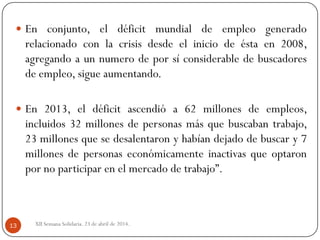 XII Semana Solidaria. 23 de abril de 2014.13
 En conjunto, el déficit mundial de empleo generado
relacionado con la crisis desde el inicio de ésta en 2008,
agregando a un numero de por sí considerable de buscadores
de empleo, sigue aumentando.
 En 2013, el déficit ascendió a 62 millones de empleos,
incluidos 32 millones de personas más que buscaban trabajo,
23 millones que se desalentaron y habían dejado de buscar y 7
millones de personas económicamente inactivas que optaron
por no participar en el mercado de trabajo”.
 