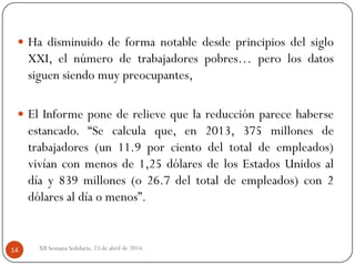 XII Semana Solidaria. 23 de abril de 2014.14
 Ha disminuido de forma notable desde principios del siglo
XXI, el número de trabajadores pobres… pero los datos
siguen siendo muy preocupantes,
 El Informe pone de relieve que la reducción parece haberse
estancado. “Se calcula que, en 2013, 375 millones de
trabajadores (un 11.9 por ciento del total de empleados)
vivían con menos de 1,25 dólares de los Estados Unidos al
día y 839 millones (o 26.7 del total de empleados) con 2
dólares al día o menos”.
 