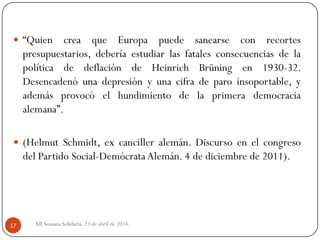 XII Semana Solidaria. 23 de abril de 2014.17
 “Quien crea que Europa puede sanearse con recortes
presupuestarios, debería estudiar las fatales consecuencias de la
política de deflación de Heinrich Brüning en 1930-32.
Desencadenó una depresión y una cifra de paro insoportable, y
además provocó el hundimiento de la primera democracia
alemana”.
 (Helmut Schmidt, ex canciller alemán. Discurso en el congreso
del Partido Social-Demócrata Alemán. 4 de diciembre de 2011).
 