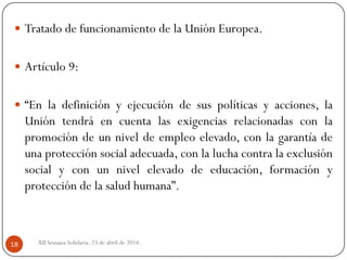 XII Semana Solidaria. 23 de abril de 2014.18
 Tratado de funcionamiento de la Unión Europea.
 Artículo 9:
 “En la definición y ejecución de sus políticas y acciones, la
Unión tendrá en cuenta las exigencias relacionadas con la
promoción de un nivel de empleo elevado, con la garantía de
una protección social adecuada, con la lucha contra la exclusión
social y con un nivel elevado de educación, formación y
protección de la salud humana”.
 