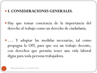 XII Semana Solidaria. 23 de abril de 2014.2
 I. CONSIDERACIONES GENERALES.
 Hay que tomar conciencia de la importancia del
derecho al trabajo como un derecho de ciudadanía.
 …. Y adoptar las medidas necesarias, tal como
propugna la OIT, para que sea un trabajo decente,
con derechos que permita tener una vida laboral
digna para toda persona trabajadora.
 