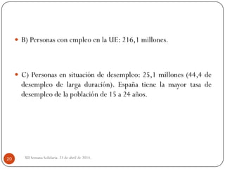  B) Personas con empleo en la UE: 216,1 millones.
 C) Personas en situación de desempleo: 25,1 millones (44,4 de
desempleo de larga duración). España tiene la mayor tasa de
desempleo de la población de 15 a 24 años.
XII Semana Solidaria. 23 de abril de 2014.20
 