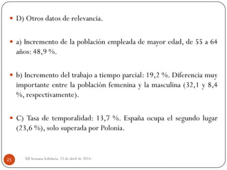  D) Otros datos de relevancia.
 a) Incremento de la población empleada de mayor edad, de 55 a 64
años: 48,9 %.
 b) Incremento del trabajo a tiempo parcial: 19,2 %. Diferencia muy
importante entre la población femenina y la masculina (32,1 y 8,4
%, respectivamente).
 C) Tasa de temporalidad: 13,7 %. España ocupa el segundo lugar
(23,6 %), solo superada por Polonia.
XII Semana Solidaria. 23 de abril de 2014.21
 