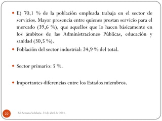  E) 70,1 % de la población empleada trabaja en el sector de
servicios. Mayor presencia entre quienes prestan servicio para el
mercado (39,6 %), que aquellos que lo hacen básicamente en
los ámbitos de las Administraciones Públicas, educación y
sanidad (30,5 %).
 Población del sector industrial: 24,9 % del total.
 Sector primario: 5 %.
 Importantes diferencias entre los Estados miembros.
XII Semana Solidaria. 23 de abril de 2014.22
 