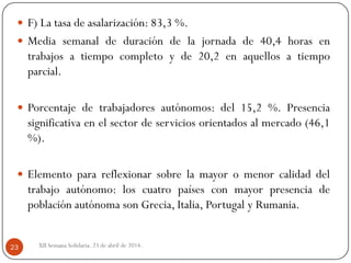  F) La tasa de asalarización: 83,3 %.
 Media semanal de duración de la jornada de 40,4 horas en
trabajos a tiempo completo y de 20,2 en aquellos a tiempo
parcial.
 Porcentaje de trabajadores autónomos: del 15,2 %. Presencia
significativa en el sector de servicios orientados al mercado (46,1
%).
 Elemento para reflexionar sobre la mayor o menor calidad del
trabajo autónomo: los cuatro países con mayor presencia de
población autónoma son Grecia, Italia, Portugal y Rumania.
XII Semana Solidaria. 23 de abril de 2014.23
 
