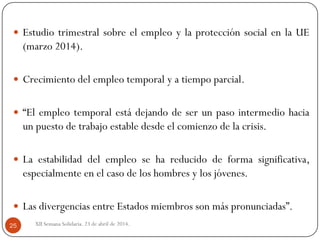 XII Semana Solidaria. 23 de abril de 2014.25
 Estudio trimestral sobre el empleo y la protección social en la UE
(marzo 2014).
 Crecimiento del empleo temporal y a tiempo parcial.
 “El empleo temporal está dejando de ser un paso intermedio hacia
un puesto de trabajo estable desde el comienzo de la crisis.
 La estabilidad del empleo se ha reducido de forma significativa,
especialmente en el caso de los hombres y los jóvenes.
 Las divergencias entre Estados miembros son más pronunciadas”.
 