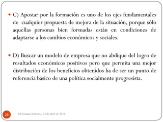 XII Semana Solidaria. 23 de abril de 2014.28
 C) Apostar por la formación es uno de los ejes fundamentales
de cualquier propuesta de mejora de la situación, porque sólo
aquellas personas bien formadas están en condiciones de
adaptarse a los cambios económicos y sociales.
 D) Buscar un modelo de empresa que no abdique del logro de
resultados económicos positivos pero que permita una mejor
distribución de los beneficios obtenidos ha de ser un punto de
referencia básico de una política socialmente progresista.
 