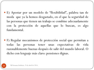 XII Semana Solidaria. 23 de abril de 2014.29
 E) Apostar por un modelo de “flexibilidad”, palabra tan de
moda que ya la hemos desgastado, en el que la seguridad de
las personas que tienen un trabajo se combine adecuadamente
con la protección de aquellas que lo buscan, es algo
fundamental.
 F) Regular mecanismos de protección social que permitan a
todas las personas tener unas expectativas de vida
razonablemente buenas después de salir del mundo laboral. O
dicho con lenguaje más claro: pensiones dignas.
 