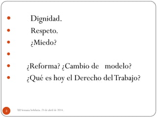  Dignidad.
 Respeto.
 ¿Miedo?

 ¿Reforma? ¿Cambio de modelo?
 ¿Qué es hoy el Derecho delTrabajo?
XII Semana Solidaria. 23 de abril de 2014.3
 