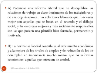 XII Semana Solidaria. 23 de abril de 2014.30
 G) Potenciar una reforma laboral que no desequilibre las
relaciones de trabajo en claro detrimento de los trabajadores y
de sus organizaciones. Las relaciones laborales que funcionan
mejor son aquellas que se basan en el acuerdo y el diálogo
social, y las empresas mejores y más socialmente responsables
son las que poseen una plantilla bien formada, permanente y
motivada.
 H) La normativa laboral contribuye al crecimiento económico
y a la mejora de los niveles de empleo y de reducción de los de
desempleo en importancia mucho menor que las reformas
económicas, aquellas que interesan de verdad.
 