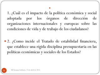 
1. ¿Cuál es el impacto de la política económica y social
adoptada por los órganos de dirección de
organizaciones internacionales y europeas sobre las
condiciones de vida y de trabajo de los ciudadanos?
 2. ¿Como incide el Tratado de estabilidad financiera,
que establece una rígida disciplina presupuestaria en las
políticas económicas y sociales de los Estados?
XII Semana Solidaria. 23 de abril de 2014.31
 