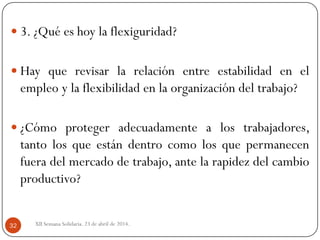  3. ¿Qué es hoy la flexiguridad?
 Hay que revisar la relación entre estabilidad en el
empleo y la flexibilidad en la organización del trabajo?
 ¿Cómo proteger adecuadamente a los trabajadores,
tanto los que están dentro como los que permanecen
fuera del mercado de trabajo, ante la rapidez del cambio
productivo?
XII Semana Solidaria. 23 de abril de 2014.32
 