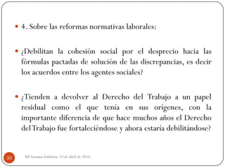  4. Sobre las reformas normativas laborales:
 ¿Debilitan la cohesión social por el desprecio hacia las
fórmulas pactadas de solución de las discrepancias, es decir
los acuerdos entre los agentes sociales?
 ¿Tienden a devolver al Derecho del Trabajo a un papel
residual como el que tenía en sus orígenes, con la
importante diferencia de que hace muchos años el Derecho
delTrabajo fue fortaleciéndose y ahora estaría debilitándose?
XII Semana Solidaria. 23 de abril de 2014.33
 