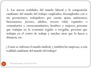 5. Las nuevas realidades del mundo laboral y la composición
cambiante del mundo del trabajo: empleados; desempleados con o
sin prestaciones; trabajadores por cuenta ajena; autónomos;
funcionarios; jóvenes, adultos, tercera edad; españoles o
comunitarios y extracomunitarios; hombres y mujeres; personas
que trabajan en la economía regular o irregular, personas que
trabajan en el centro de trabajo y muchas otras que lo hacen a
distancia, etc.
¿ Como se enfrenta el mundo sindical, y también las empresas, a esta
realidad cambiante del mundo del trabajo?
XII Semana Solidaria. 23 de abril de 2014.34
 