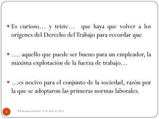 XII Semana Solidaria. 23 de abril de 2014.4
 Es curioso… y triste… que haya que volver a los
orígenes del Derecho delTrabajo para recordar que
 …. aquello que puede ser bueno para un empleador, la
máxima explotación de la fuerza de trabajo…
 …es nocivo para el conjunto de la sociedad, razón por
la que se adoptaron las primeras normas laborales.
 