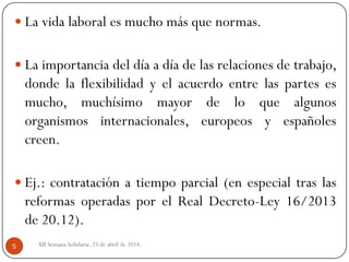 XII Semana Solidaria. 23 de abril de 2014.5
 La vida laboral es mucho más que normas.
 La importancia del día a día de las relaciones de trabajo,
donde la flexibilidad y el acuerdo entre las partes es
mucho, muchísimo mayor de lo que algunos
organismos internacionales, europeos y españoles
creen.
 Ej.: contratación a tiempo parcial (en especial tras las
reformas operadas por el Real Decreto-Ley 16/2013
de 20.12).
 