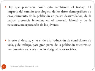 XII Semana Solidaria. 23 de abril de 2014.6
 Hay que plantearse cómo está cambiando el trabajo. El
impacto del cambio tecnológico, de los datos demográficos de
envejecimiento de la población en países desarrollados, de la
mayor presencia femenina en el mercado laboral y de la
necesaria incorporación de los jóvenes.
 Es este el debate, y no el de una reducción de condiciones de
vida, y de trabajo, para gran parte de la población mientras se
incrementan cada vez más las desigualdades sociales.
 