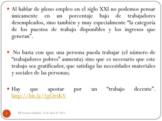 XII Semana Solidaria. 23 de abril de 2014.7
 Al hablar de pleno empleo en el siglo XXI no podemos pensar
únicamente en un porcentaje bajo de trabajadores
desempleados, sino también y muy especialmente “la categoría
de los puestos de trabajo disponibles y los ingresos que
generan”.
 No basta con que una persona pueda trabajar (el número de
“trabajadores pobres” aumenta) sino que es necesario que este
trabajo sea gratificador, que satisfaga las necesidades materiales
y sociales de las personas;
 Hay que apostar por un “trabajo decente”.
http://bit.ly/1gOrtKV
 