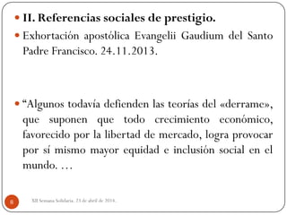 XII Semana Solidaria. 23 de abril de 2014.8
 II. Referencias sociales de prestigio.
 Exhortación apostólica Evangelii Gaudium del Santo
Padre Francisco. 24.11.2013.
 “Algunos todavía defienden las teorías del «derrame»,
que suponen que todo crecimiento económico,
favorecido por la libertad de mercado, logra provocar
por sí mismo mayor equidad e inclusión social en el
mundo. …
 