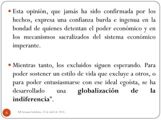 XII Semana Solidaria. 23 de abril de 2014.9
 Esta opinión, que jamás ha sido confirmada por los
hechos, expresa una confianza burda e ingenua en la
bondad de quienes detentan el poder económico y en
los mecanismos sacralizados del sistema económico
imperante.
 Mientras tanto, los excluidos siguen esperando. Para
poder sostener un estilo de vida que excluye a otros, o
para poder entusiasmarse con ese ideal egoísta, se ha
desarrollado una globalización de la
indiferencia”.
 
