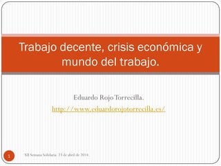 Eduardo RojoTorrecilla.
http://www.eduardorojotorrecilla.es/
Trabajo decente, crisis económica y
mundo del trabajo.
1 XII Semana Solidaria. 23 de abril de 2014.
 