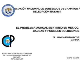 ASOCIACIÓN NACIONAL DE EGRESADOS DE CHAPINGO A
                        DELEGACIÓN NAYARIT




               EL PROBLEMA AGROALIMENTARIO EN MÉXICO,
                         CAUSAS Y POSIBLES SOLUCIONES

                                     DR. JAIME ARTURO MATUS
                                                    GARDEA




AUDITORIO DE LA BIBLIOTECA MAGNA
 DE LA UNIVERSIDAD AUTÓNOMA DE
             NAYARIT,                           ENERO 25, 2013
          TEPIC, NAYARIT
 