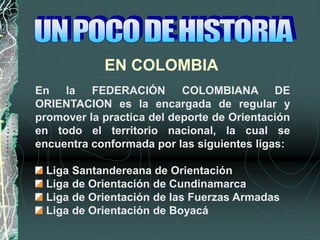 EN COLOMBIA
En la FEDERACIÓN COLOMBIANA DE
ORIENTACION es la encargada de regular y
promover la practica del deporte de Orientación
en todo el territorio nacional, la cual se
encuentra conformada por las siguientes ligas:
Liga Santandereana de Orientación
Liga de Orientación de Cundinamarca
Liga de Orientación de las Fuerzas Armadas
Liga de Orientación de Boyacá
 