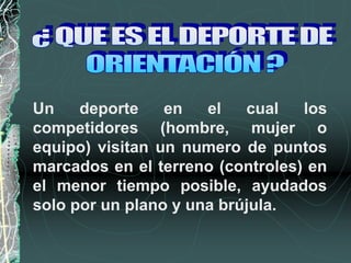 Un deporte en el cual los
competidores (hombre, mujer o
equipo) visitan un numero de puntos
marcados en el terreno (controles) en
el menor tiempo posible, ayudados
solo por un plano y una brújula.
 
