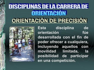 ORIENTACIÓN DE PRECISIÓN
Esta disciplina de
orientación fúe
desarrollada con el fin de
poder ofrecer a cualquiera,
incluyendo aquellos con
movilidad limitada, la
posibilidad de participar
en una competición.
 
