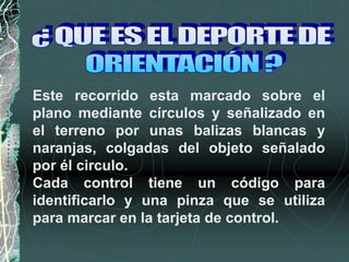 Este recorrido esta marcado sobre el
plano mediante círculos y señalizado en
el terreno por unas balizas blancas y
naranjas, colgadas del objeto señalado
por él circulo.
Cada control tiene un código para
identificarlo y una pinza que se utiliza
para marcar en la tarjeta de control.
 
