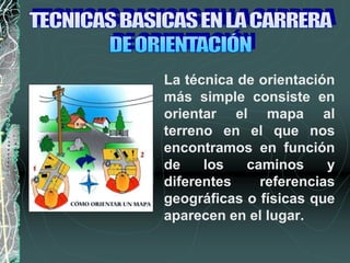 La técnica de orientación
más simple consiste en
orientar el mapa al
terreno en el que nos
encontramos en función
de los caminos y
diferentes referencias
geográficas o físicas que
aparecen en el lugar.
 